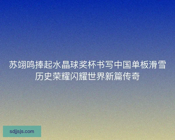 苏翊鸣捧起水晶球奖杯书写中国单板滑雪历史荣耀闪耀世界新篇传奇