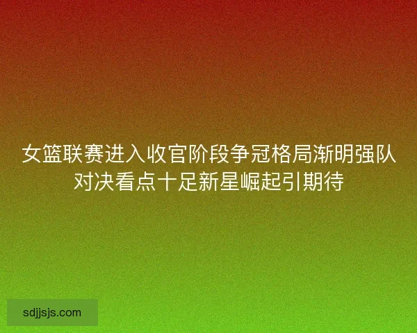 女篮联赛进入收官阶段争冠格局渐明强队对决看点十足新星崛起引期待