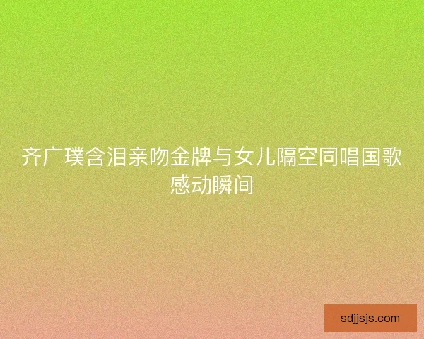 齐广璞含泪亲吻金牌与女儿隔空同唱国歌感动瞬间