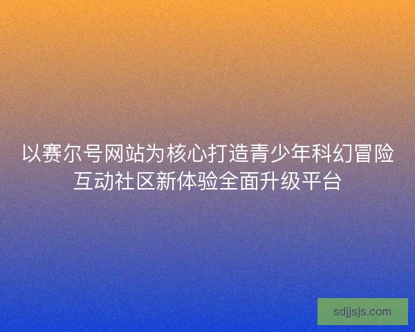 以赛尔号网站为核心打造青少年科幻冒险互动社区新体验全面升级平台